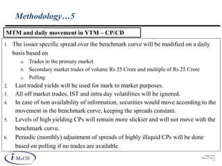 © IMaCS 2012
Printed 27-Sep-13
18
Methodology…5
1. The issuer specific spread over the benchmark curve will be modified on a daily
basis based on
a. Trades in the primary market
b. Secondary market trades of volume Rs 25 Crore and multiple of Rs 25 Crore
c. Polling
2. Last traded yields will be used for mark to market purposes.
3. All off market trades, IST and intra day volatilities will be ignored.
4. In case of non availability of information, securities would move according to the
movement in the benchmark curve, keeping the spreads constant.
5. Levels of high yielding CPs will remain more stickier and will not move with the
benchmark curve.
6. Periodic (monthly) adjustment of spreads of highly illiquid CPs will be done
based on polling if no trades are available
MTM and daily movement in YTM – CP/CD
 