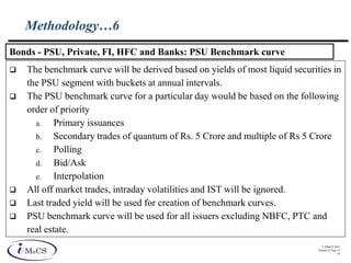 © IMaCS 2012
Printed 27-Sep-13
19
Methodology…6
 The benchmark curve will be derived based on yields of most liquid securities in
the PSU segment with buckets at annual intervals.
 The PSU benchmark curve for a particular day would be based on the following
order of priority
a. Primary issuances
b. Secondary trades of quantum of Rs. 5 Crore and multiple of Rs 5 Crore
c. Polling
d. Bid/Ask
e. Interpolation
 All off market trades, intraday volatilities and IST will be ignored.
 Last traded yield will be used for creation of benchmark curves.
 PSU benchmark curve will be used for all issuers excluding NBFC, PTC and
real estate.
Bonds - PSU, Private, FI, HFC and Banks: PSU Benchmark curve
 