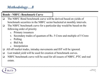 © IMaCS 2012
Printed 27-Sep-13
21
Methodology…8
 The NBFC Bond benchmark curve will be derived based on yields of
benchmark securities in the NBFC sector bucketed at monthly intervals.
 The NBFC benchmark curve for a particular day would be based on the
following order of priority
a. Primary issuances
b. Secondary trades of quantum of Rs. 5 Crore and multiple of 5 Crore
c. Polling
d. Bid/Ask
e. Interpolation
 All off market trades, intraday movements and IST will be ignored.
 Last traded yield will be used for creation of benchmark curves.
 NBFC benchmark curve will be used for all issuers of NBFC, PTC and real
estate.
Bonds - NBFC: Benchmark Curve
 