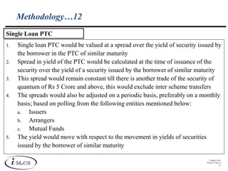 © IMaCS 2012
Printed 27-Sep-13
25
Methodology…12
1. Single loan PTC would be valued at a spread over the yield of security issued by
the borrower in the PTC of similar maturity
2. Spread in yield of the PTC would be calculated at the time of issuance of the
security over the yield of a security issued by the borrower of similar maturity
3. This spread would remain constant till there is another trade of the security of
quantum of Rs 5 Crore and above, this would exclude inter scheme transfers
4. The spreads would also be adjusted on a periodic basis, preferably on a monthly
basis; based on polling from the following entities mentioned below:
a. Issuers
b. Arrangers
c. Mutual Funds
5. The yield would move with respect to the movement in yields of securities
issued by the borrower of similar maturity
Single Loan PTC
 