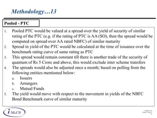 © IMaCS 2012
Printed 27-Sep-13
26
Methodology…13
1. Pooled PTC would be valued at a spread over the yield of security of similar
rating of the PTC (e.g. if the rating of PTC is AA (SO), then the spread would be
computed on spread over AA rated NBFC) of similar maturity
2. Spread in yield of the PTC would be calculated at the time of issuance over the
benchmark rating curve of same rating as PTC
3. This spread would remain constant till there is another trade of the security of
quantum of Rs 5 Crore and above, this would exclude inter scheme transfers
4. The spreads would also be adjusted once a month; based on polling from the
following entities mentioned below:
a. Issuers
b. Arrangers
c. Mutual Funds
5. The yield would move with respect to the movement in yields of the NBFC
Bond Benchmark curve of similar maturity
Pooled - PTC
 