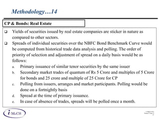 © IMaCS 2012
Printed 27-Sep-13
27
Methodology…14
 Yields of securities issued by real estate companies are sticker in nature as
compared to other sectors.
 Spreads of individual securities over the NBFC Bond Benchmark Curve would
be computed from historical trade data analysis and polling. The order of
priority of selection and adjustment of spread on a daily basis would be as
follows:
a. Primary issuance of similar tenor securities by the same issuer
b. Secondary market trades of quantum of Rs 5 Crore and multiples of 5 Crore
for bonds and 25 crore and multiple of 25 Crore for CP
c. Polling from issuers, arranges and market participants. Polling would be
done on a fortnightly basis
d. Spread at the time of primary issuance.
e. In case of absence of trades, spreads will be polled once a month.
CP & Bonds: Real Estate
 