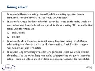 © IMaCS 2012
Printed 27-Sep-13
29
Rating Issues
1. In case of difference in ratings issued by different rating agencies for any
instrument, lower of the two ratings would be considered.
2. In case of downgrades the yields of the securities issued by the entity would be
notched up to at least the benchmark yield for the new rating. This would be fine
tuned gradually based on:
 Daily trades
 Polling
3. In case of MMI, if the issuer does not have a long term rating for NCD, any
other rating available for the issuer like Issuer rating, Bank Facility rating etc
will be used as Long term rating.
4. In case no long term rating available for a particular issuer, we would assume
the rating to be the lowest long term rating corresponding to a given short term
rating (mapping of long and short term ratings are provided in the next slide).
 