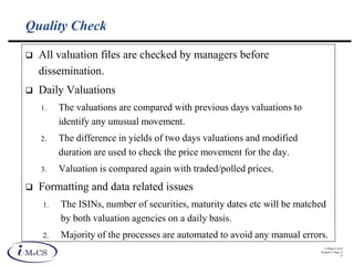 © IMaCS 2012
Printed 27-Sep-13
31
Quality Check
 All valuation files are checked by managers before
dissemination.
 Daily Valuations
1. The valuations are compared with previous days valuations to
identify any unusual movement.
2. The difference in yields of two days valuations and modified
duration are used to check the price movement for the day.
3. Valuation is compared again with traded/polled prices.
 Formatting and data related issues
1. The ISINs, number of securities, maturity dates etc will be matched
by both valuation agencies on a daily basis.
2. Majority of the processes are automated to avoid any manual errors.
 