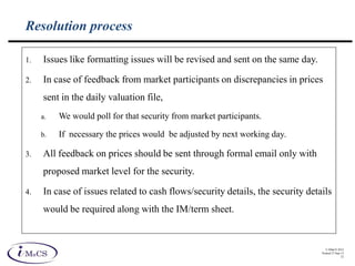 © IMaCS 2012
Printed 27-Sep-13
32
Resolution process
1. Issues like formatting issues will be revised and sent on the same day.
2. In case of feedback from market participants on discrepancies in prices
sent in the daily valuation file,
a. We would poll for that security from market participants.
b. If necessary the prices would be adjusted by next working day.
3. All feedback on prices should be sent through formal email only with
proposed market level for the security.
4. In case of issues related to cash flows/security details, the security details
would be required along with the IM/term sheet.
 