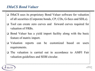 © IMaCS 2012
Printed 27-Sep-13
33
IMaCS Bond Valuer
 IMaCS uses its proprietary Bond Valuer software for valuation
of all securities (Corporate bonds, CP, CDs, G-Secs and SDLs).
 Tool can create zero curves and forward curves required for
valuation of FRBs.
 Bond Valuer has a yield import facility along with the basic
feature of matrix import.
 Valuation reports can be customized based on users
requirements.
 The valuation is carried out in accordance to AMFI Fair
valuation guidelines and SEBI circular.
 