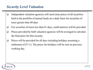 © IMaCS 2012
Printed 27-Sep-13
4
Security Level Valuation
 Independent valuation agencies will send clean prices of all securities
held in the portfolio of mutual funds on a daily basis for securities of
tenor greater than 60 days
 For securities of tenor less than 61 days, yield matrices will be provided.
 Prices provided by both valuation agencies will be averaged to calculate
the final price for that security.
 Prices will be provided for all days including holidays assuming a
settlement of (T+1). The prices for holidays will be sent on previous
working day.
 
