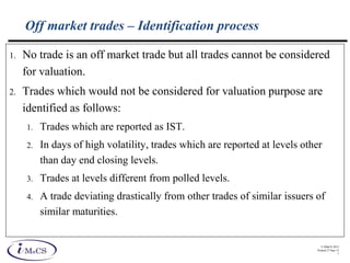 © IMaCS 2012
Printed 27-Sep-13
7
Off market trades – Identification process
1. No trade is an off market trade but all trades cannot be considered
for valuation.
2. Trades which would not be considered for valuation purpose are
identified as follows:
1. Trades which are reported as IST.
2. In days of high volatility, trades which are reported at levels other
than day end closing levels.
3. Trades at levels different from polled levels.
4. A trade deviating drastically from other trades of similar issuers of
similar maturities.
 