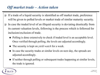 © IMaCS 2012
Printed 27-Sep-13
8
Off market trade – Action taken
 If a trade of a liquid security is identified as off market trade, preference
will be given to polled levels or market trade of similar maturity security.
 In case the traded level of an illiquid security is deviating drastically from
its current valuation levels, following is the process which is followed for
inclusion/exclusion of trade.
 Polling is done extensively to check if traded level is an acceptable level.
Once verified through polling, the levels are adjusted accordingly.
 The security is kept on yield watch for a week.
 In case the security trades at similar levels on next day, the spreads are
adjusted accordingly.
 If neither through polling or subsequent trades happening at similar levels,
the trade is ignored.
 