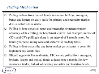 © IMaCS 2012
Printed 27-Sep-13
9
Polling Mechanism
 Polling is done from mutual funds, insurance, brokers, arrangers,
banks and issuers on daily basis for primary and secondary market
deals and bid ask available.
 Polling is done across all tenor and categories to generate more
accuracy while creating the benchmark curves. For example, in case of
CD’s and CP’s polling is done in an interval of 1 month tenor; for
bonds year wise, rating wise and sector wise on daily basis.
 Polling is done across the day from market participants to cover for
high intra day volatilities.
 Illiquid segments like real estate, PTC etc are polled from arrangers,
brokers, issuers and mutual funds at least once a month, for new
issuances, trades, bid ask of existing securities and tentative levels.
 