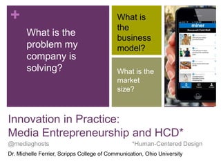 +
What is the
problem my
company is
solving?
What is
the
business
model?
What is the
market
size?
Innovation in Practice:
Media Entrepreneurship and HCD*
@mediaghosts *Human-Centered Design
Dr. Michelle Ferrier, Scripps College of Communication, Ohio University
 