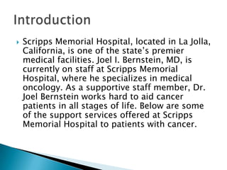 

Scripps Memorial Hospital, located in La Jolla,
California, is one of the state’s premier
medical facilities. Joel I. Bernstein, MD, is
currently on staff at Scripps Memorial
Hospital, where he specializes in medical
oncology. As a supportive staff member, Dr.
Joel Bernstein works hard to aid cancer
patients in all stages of life. Below are some
of the support services offered at Scripps
Memorial Hospital to patients with cancer.

 
