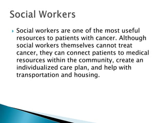 

Social workers are one of the most useful
resources to patients with cancer. Although
social workers themselves cannot treat
cancer, they can connect patients to medical
resources within the community, create an
individualized care plan, and help with
transportation and housing.

 
