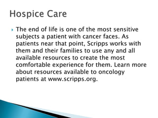 

The end of life is one of the most sensitive
subjects a patient with cancer faces. As
patients near that point, Scripps works with
them and their families to use any and all
available resources to create the most
comfortable experience for them. Learn more
about resources available to oncology
patients at www.scripps.org.

 