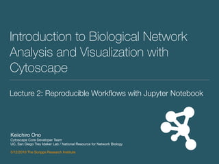 Introduction to Biological Network
Analysis and Visualization with
Cytoscape
Keiichiro Ono

Cytoscape Core Developer Team

UC, San Diego Trey Ideker Lab / National Resource for Network Biology

5/12/2016 The Scripps Research Institute
Lecture 2: Reproducible Workﬂows with Jupyter Notebook
 