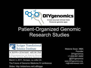 Patient-Organized Genomic Research Studies Melanie Swan, MBA  Founder DIYgenomics +1-650-681-9482 @DIYgenomics   www.DIYgenomics.org   [email_address] March 3, 2011, Scripps, La Jolla CA The Future of Genomic Medicine IV conference Slides: http://slideshare.net/LaBlogga Personal genome apps Crowd-sourced clinical trials 