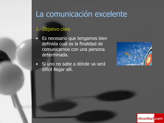 La comunicación excelente 1.- Objetivo claro Es necesario que tengamos bien definida cuál es la finalidad de comunicarnos con una persona determinada. Si uno no sabe a dónde va será difícil llegar allí. 