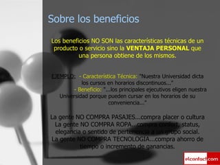 Sobre los beneficios Los beneficios NO SON las características técnicas de un producto o servicio sino la  VENTAJA PERSONAL  que una persona obtiene de los mismos. EJEMPLO:   - Característica Técnica:  "Nuestra Universidad dicta los cursos en horarios discontinuos..."   - Beneficio:  "...los principales ejecutivos eligen nuestra Universidad porque pueden cursar en los horarios de su conveniencia..." La gente NO COMPRA PASAJES...compra placer o cultura La gente NO COMPRA ROPA...compra confort, status, elegancia o sentido de pertenencia a un grupo social. La gente NO COMPRA TECNOLOGIA...compra ahorro de tiempo o incremento de ganancias. 