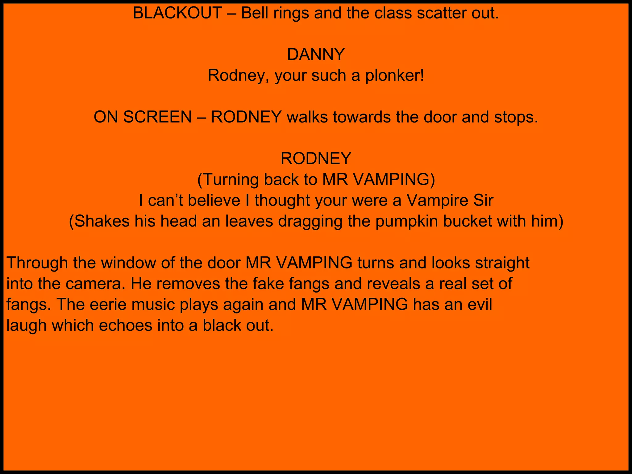 BLACKOUT – Bell rings and the class scatter out. DANNY Rodney, your such a plonker! ON SCREEN – RODNEY walks towards the door and stops. RODNEY (Turning back to MR VAMPING) I can’t believe I thought your were a Vampire Sir (Shakes his head an leaves dragging the pumpkin bucket with him) Through the window of the door MR VAMPING turns and looks straight into the camera. He removes the fake fangs and reveals a real set of fangs. The eerie music plays again and MR VAMPING has an evil laugh which echoes into a black out. 