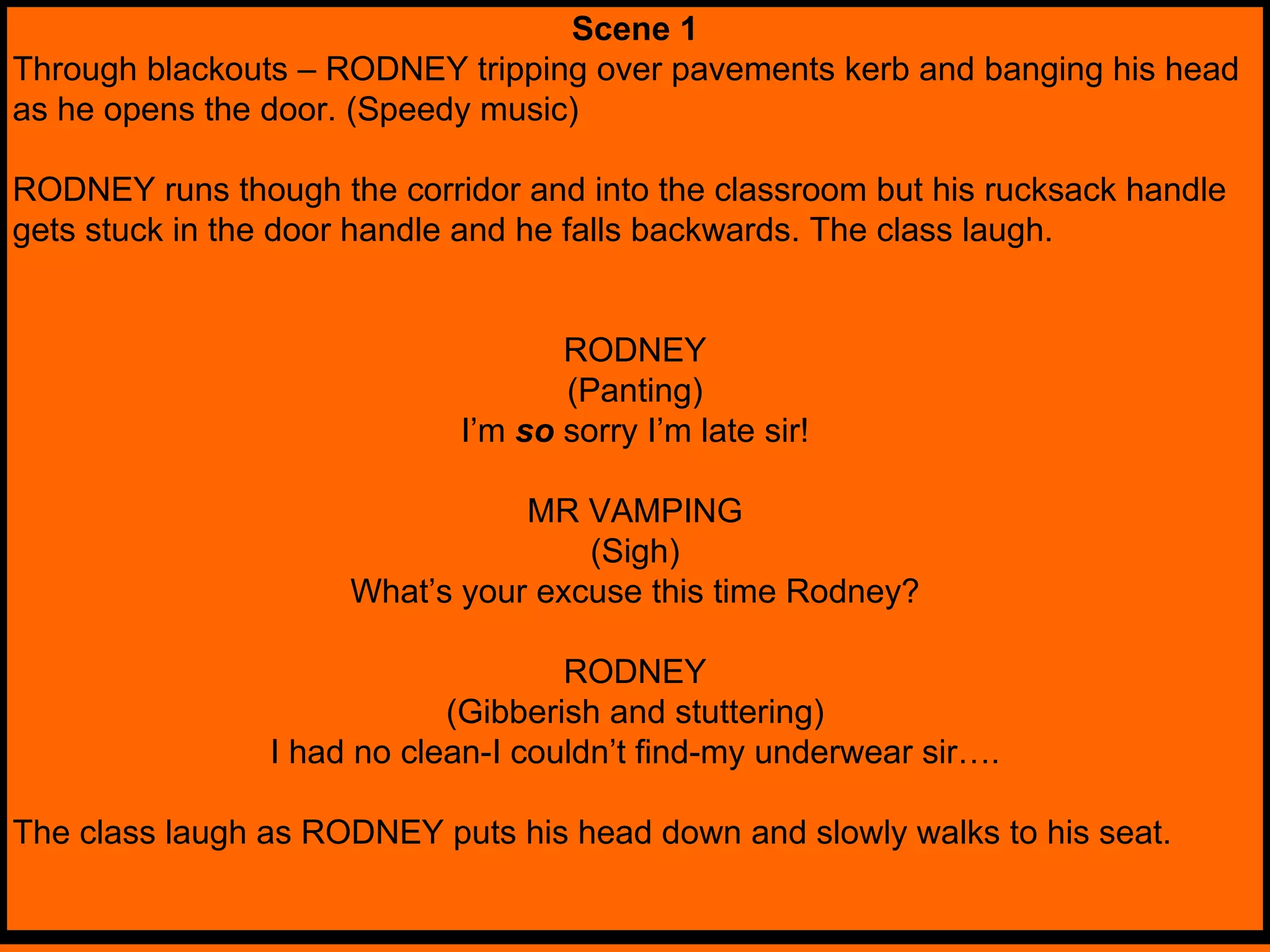 Scene 1 Through blackouts – RODNEY tripping over pavements kerb and banging his head as he opens the door. (Speedy music) RODNEY runs though the corridor and into the classroom but his rucksack handle gets stuck in the door handle and he falls backwards. The class laugh. RODNEY (Panting) I’m  so   sorry I’m late sir! MR VAMPING (Sigh) What’s your excuse this time Rodney? RODNEY (Gibberish and stuttering) I had no clean-I couldn’t find-my underwear sir…. The class laugh as RODNEY puts his head down and slowly walks to his seat. 