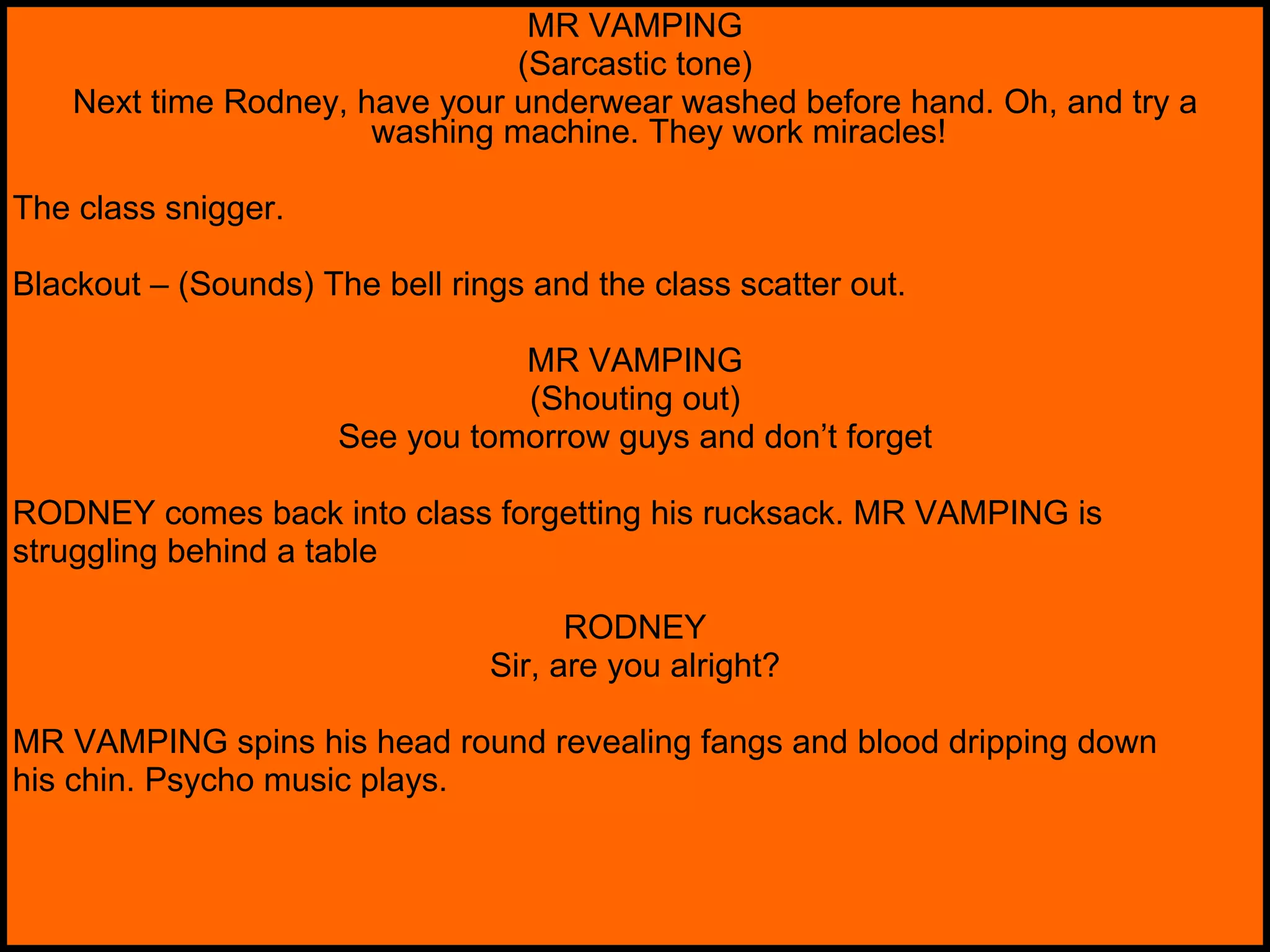 MR VAMPING (Sarcastic tone) Next time Rodney, have your underwear washed before hand. Oh, and try a washing machine. They work miracles! The class snigger. Blackout – (Sounds) The bell rings and the class scatter out. MR VAMPING (Shouting out) See you tomorrow guys and don’t forget RODNEY comes back into class forgetting his rucksack. MR VAMPING is struggling behind a table RODNEY Sir, are you alright? MR VAMPING spins his head round revealing fangs and blood dripping down his chin. Psycho music plays. 