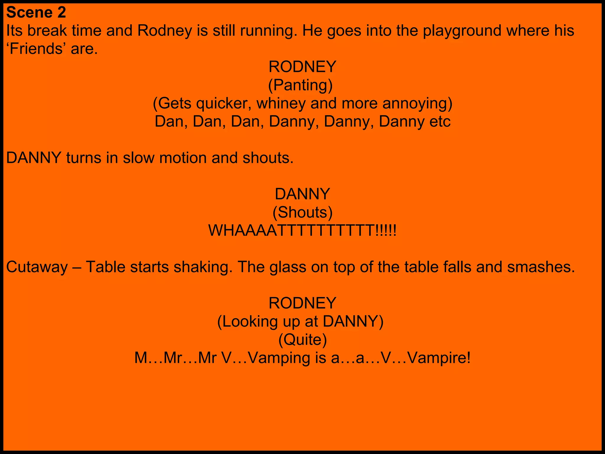 Scene 2 Its break time and Rodney is still running. He goes into the playground where his ‘ Friends’ are. RODNEY (Panting)  (Gets quicker, whiney and more annoying) Dan, Dan, Dan, Danny, Danny, Danny etc DANNY turns in slow motion and shouts. DANNY (Shouts) WHAAAATTTTTTTTTT!!!!! Cutaway – Table starts shaking. The glass on top of the table falls and smashes. RODNEY (Looking up at DANNY)  (Quite) M…Mr…Mr V…Vamping is a…a…V…Vampire! 