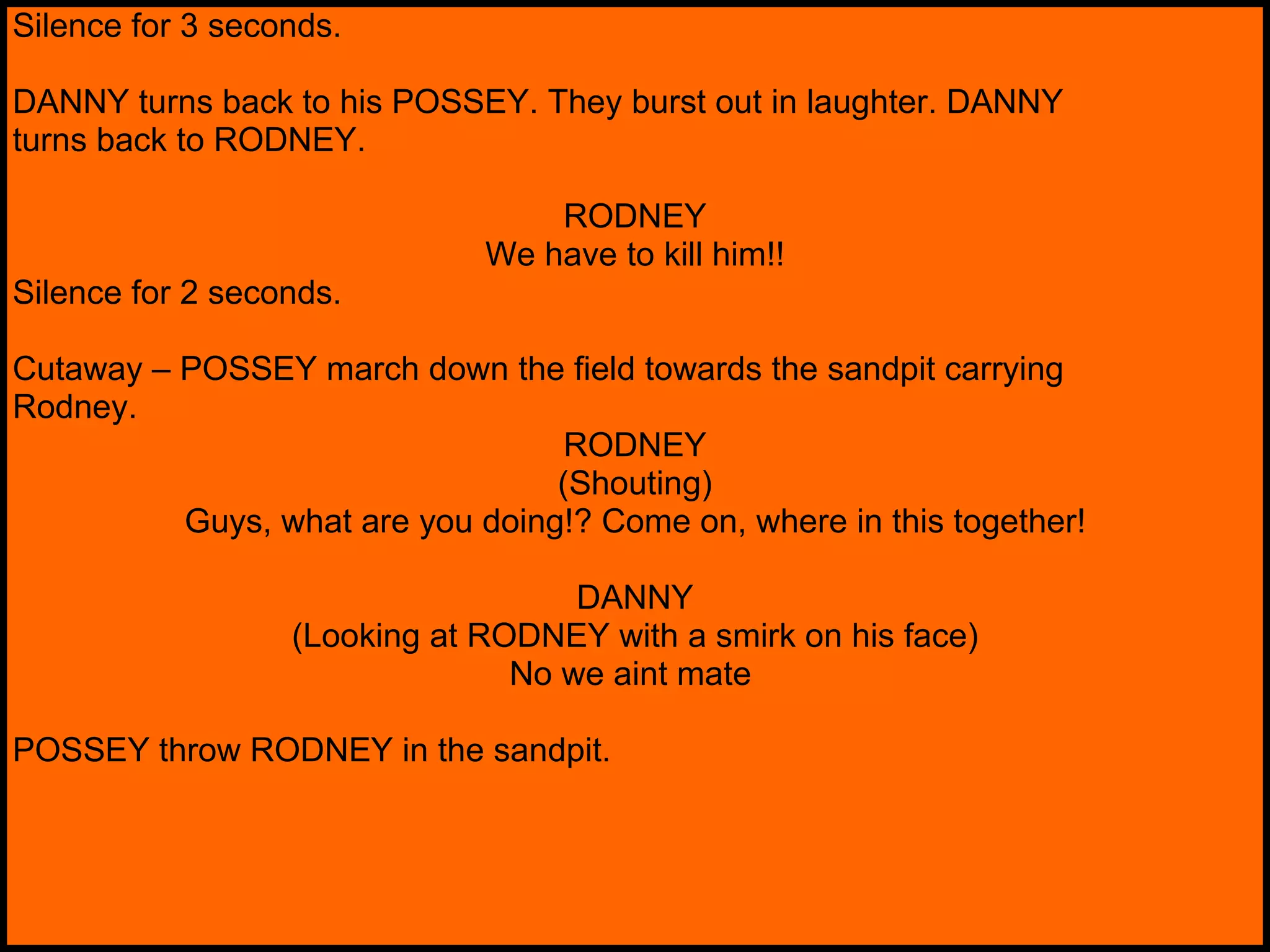 Silence for 3 seconds. DANNY turns back to his POSSEY. They burst out in laughter. DANNY turns back to RODNEY. RODNEY We have to kill him!! Silence for 2 seconds. Cutaway – POSSEY march down the field towards the sandpit carrying Rodney. RODNEY (Shouting) Guys, what are you doing!? Come on, where in this together! DANNY (Looking at RODNEY with a smirk on his face) No we aint mate   POSSEY throw RODNEY in the sandpit. 