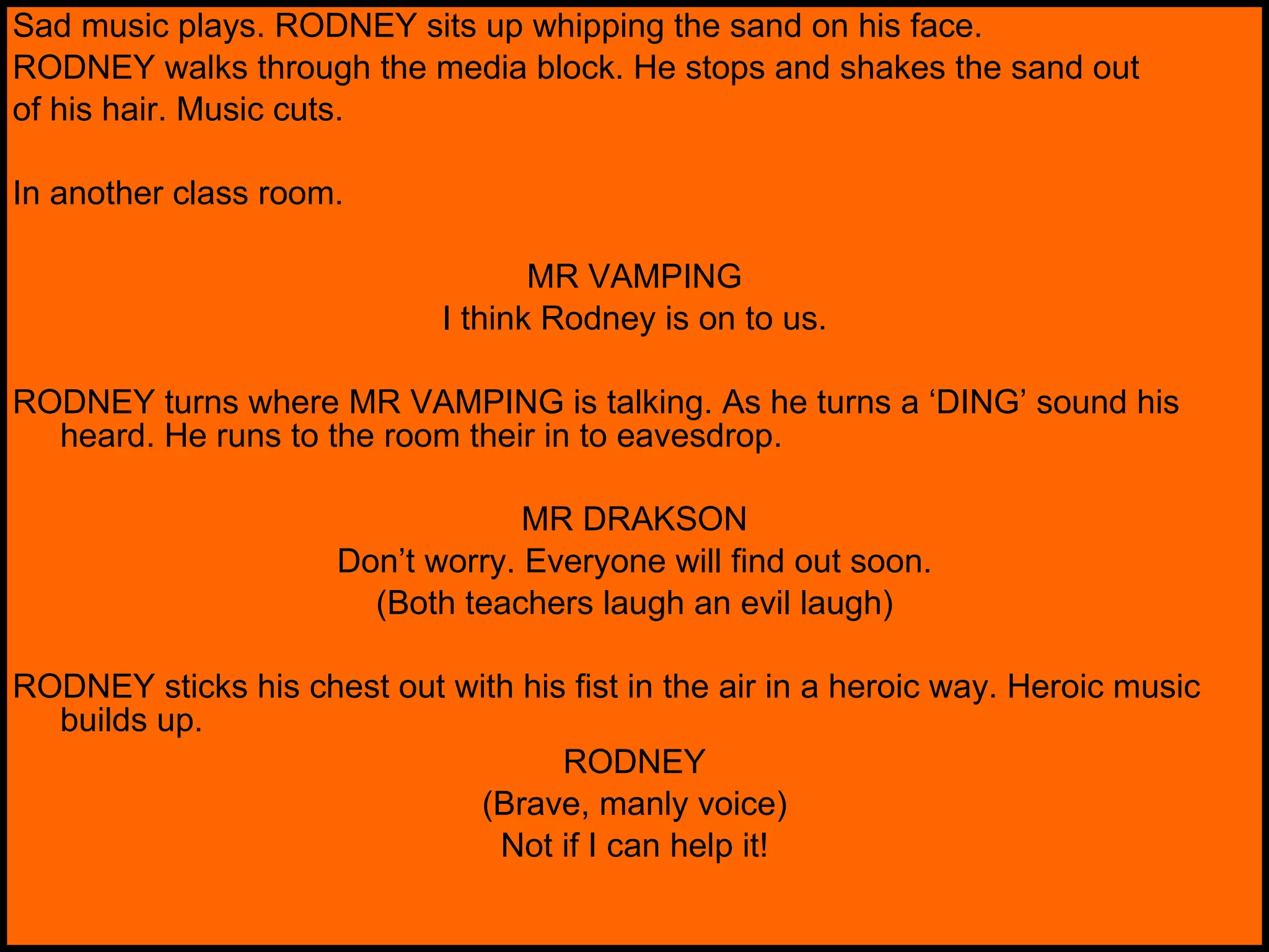 Sad music plays. RODNEY sits up whipping the sand on his face. RODNEY walks through the media block. He stops and shakes the sand out of his hair. Music cuts. In another class room. MR VAMPING I think Rodney is on to us. RODNEY turns where MR VAMPING is talking. As he turns a ‘DING’ sound his heard. He runs to the room their in to eavesdrop. MR DRAKSON Don’t worry. Everyone will find out soon. (Both teachers laugh an evil laugh) RODNEY sticks his chest out with his fist in the air in a heroic way. Heroic music builds up. RODNEY (Brave, manly voice) Not if I can help it! 