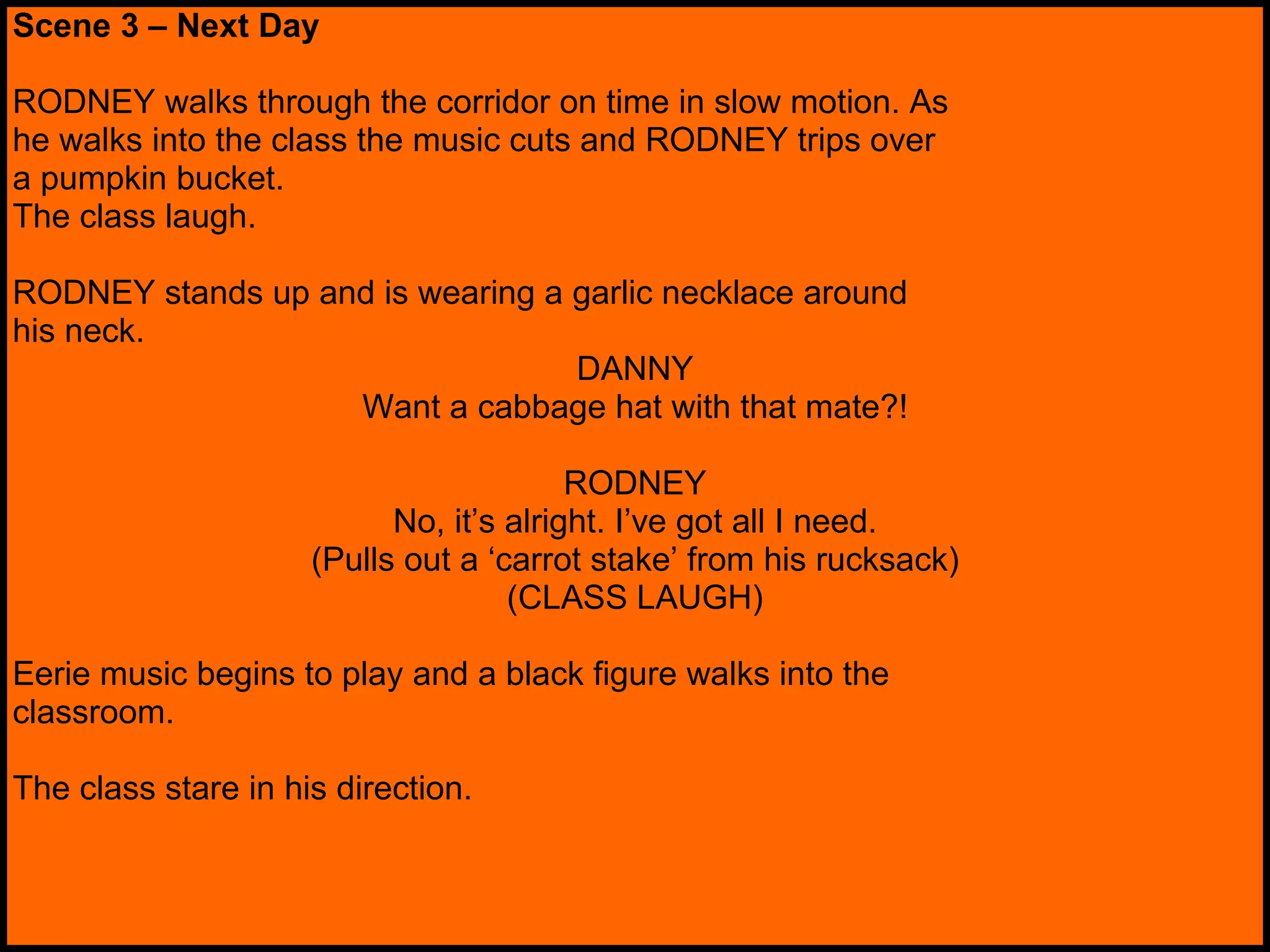Scene 3 – Next Day RODNEY walks through the corridor on time in slow motion. As he walks into the class the music cuts and RODNEY trips over a pumpkin bucket. The class laugh. RODNEY stands up and is wearing a garlic necklace around his neck. DANNY Want a cabbage hat with that mate?! RODNEY No, it’s alright. I’ve got all I need. (Pulls out a ‘carrot stake’ from his rucksack) (CLASS LAUGH) Eerie music begins to play and a black figure walks into the classroom.  The class stare in his direction.  