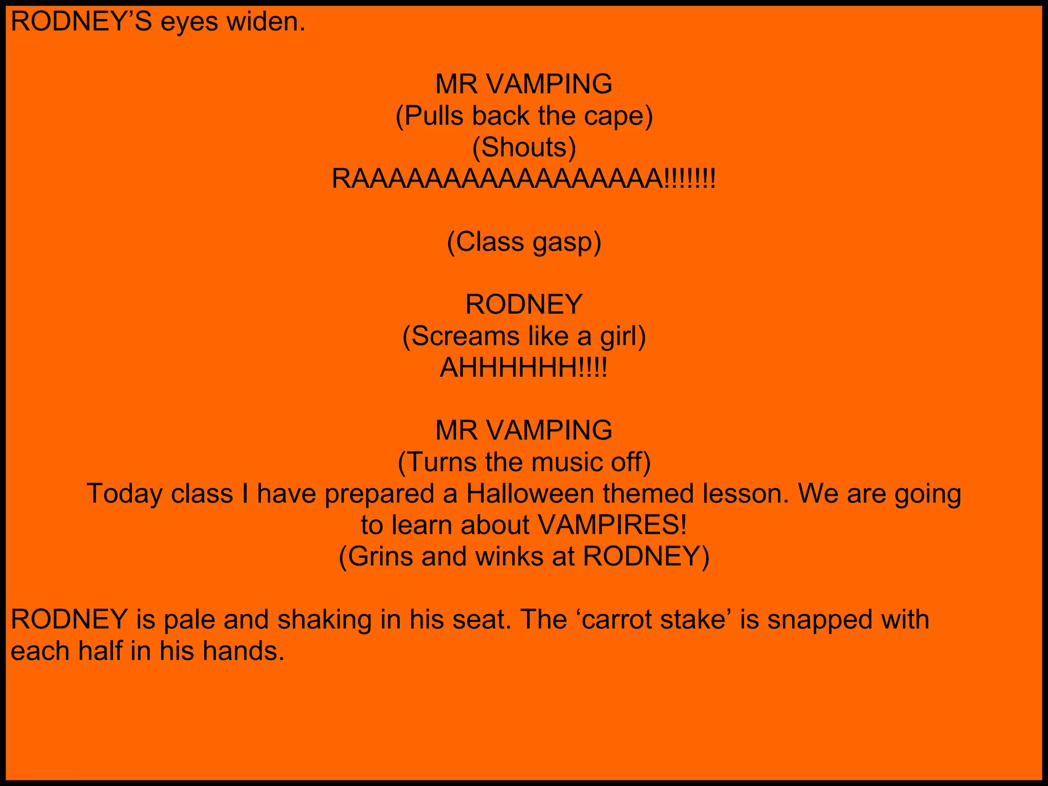 RODNEY’S eyes widen. MR VAMPING (Pulls back the cape) (Shouts) RAAAAAAAAAAAAAAAAA!!!!!!! (Class gasp) RODNEY (Screams like a girl) AHHHHHH!!!! MR VAMPING (Turns the music off) Today class I have prepared a Halloween themed lesson. We are going to learn about VAMPIRES! (Grins and winks at RODNEY) RODNEY is pale and shaking in his seat. The ‘carrot stake’ is snapped with each half in his hands. 