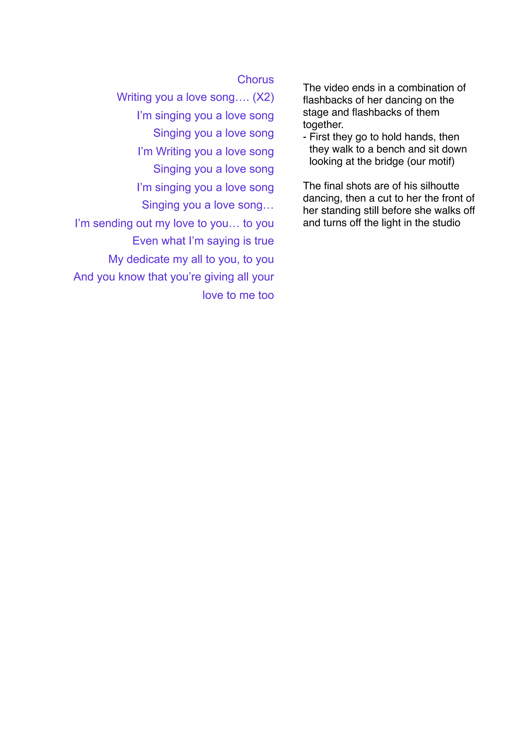 Chorus
                                           The video ends in a combination of
        Writing you a love song…. (X2)     ﬂashbacks of her dancing on the
            I’m singing you a love song    stage and ﬂashbacks of them
                                           together.
               Singing you a love song     - First they go to hold hands, then
            I’m Writing you a love song      they walk to a bench and sit down
                                             looking at the bridge (our motif)
               Singing you a love song
            I’m singing you a love song    The ﬁnal shots are of his silhoutte
                                           dancing, then a cut to her the front of
             Singing you a love song…      her standing still before she walks off
I’m sending out my love to you… to you     and turns off the light in the studio
           Even what I’m saying is true
      My dedicate my all to you, to you
And you know that you’re giving all your
                         love to me too
 