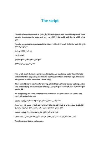 The script


The title of the video which is ‫دي‬   ‫ج‬                             ‫ ا‬will appear with sound background. Then,
narrator introduces the video and say:                               ‫وان ا ج‬           ‫ز زي ا ط ب ن د ك د و‬
‫دي‬

Then he presents the objectives of the video: ‫ھدة ھذا ا د و أن ون درا‬                                        ‫ك‬       ‫و‬
   ‫أن: رف ا‬

‫ن‬          ‫ج‬        ‫دد أ واع ا‬

:‫رف ل ن‬

‫ا داؤودي‬       ‫،ا‬         ‫ا‬       ‫،ا‬     ‫ا‬       ‫ا‬

‫ج‬    ‫ص ا روق ن أ واع ا‬




First of all, Short shots of a girl are washing dishes, a boy taking water from the falaj
and another two boys using the falaj for washing their faces and their legs. The sound
background is about traditional Omani songs.

A boy called Omar is ablution for praying. While that, his friend Usama walking on the
falaj and studying for exam loudly and say:         ‫ا ه، أ واع ا‬     ‫ري‬   ‫و‬    ‫ة‬      ‫ا‬
‫داؤودي‬

His is repeating the same sentence until he reaches to Omar. Omar see Usama and
say: ‫و ذا ر؟‬      ‫ف كأ‬

Usama replay: ‫و‬                   ‫ة‬          ‫ن نا‬       ‫ط نا‬         ... ‫أ رف‬

Omar say:   ‫نآ فا نو د ر‬                               ‫أ داد‬          ‫ھذا‬   ‫ط... ھذا و و و ا‬             ‫و‬       ‫ة‬
‫إ ا وت وا زارع‬  ‫و د را‬                                         ‫ن‬    ‫ا ، وھذي ا ة‬

Usama replay: !‫وداؤودي؟‬                      ‫و‬          ‫ا ز ن ھذا و أ واع ا‬

Omar say: ...                 ‫ن‬        ،‫ا واع‬        ‫ر ن ھذ‬        ‫ل أ وي ا‬     ‫أ ر نأ ،أ‬   ‫آااه... ھذ‬

Then Omar and Usame go to pray...
 
