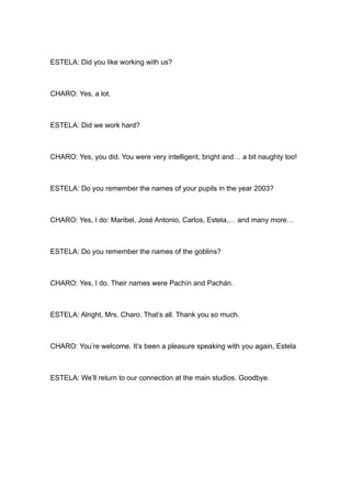 ESTELA: Did you like working with us?



CHARO: Yes, a lot.



ESTELA: Did we work hard?



CHARO: Yes, you did. You were very intelligent, bright and… a bit naughty too!



ESTELA: Do you remember the names of your pupils in the year 2003?



CHARO: Yes, I do: Maribel, José Antonio, Carlos, Estela,… and many more…



ESTELA: Do you remember the names of the goblins?



CHARO: Yes, I do. Their names were Pachín and Pachán.



ESTELA: Alright, Mrs. Charo. That’s all. Thank you so much.



CHARO: You’re welcome. It’s been a pleasure speaking with you again, Estela



ESTELA: We’ll return to our connection at the main studios. Goodbye.
 