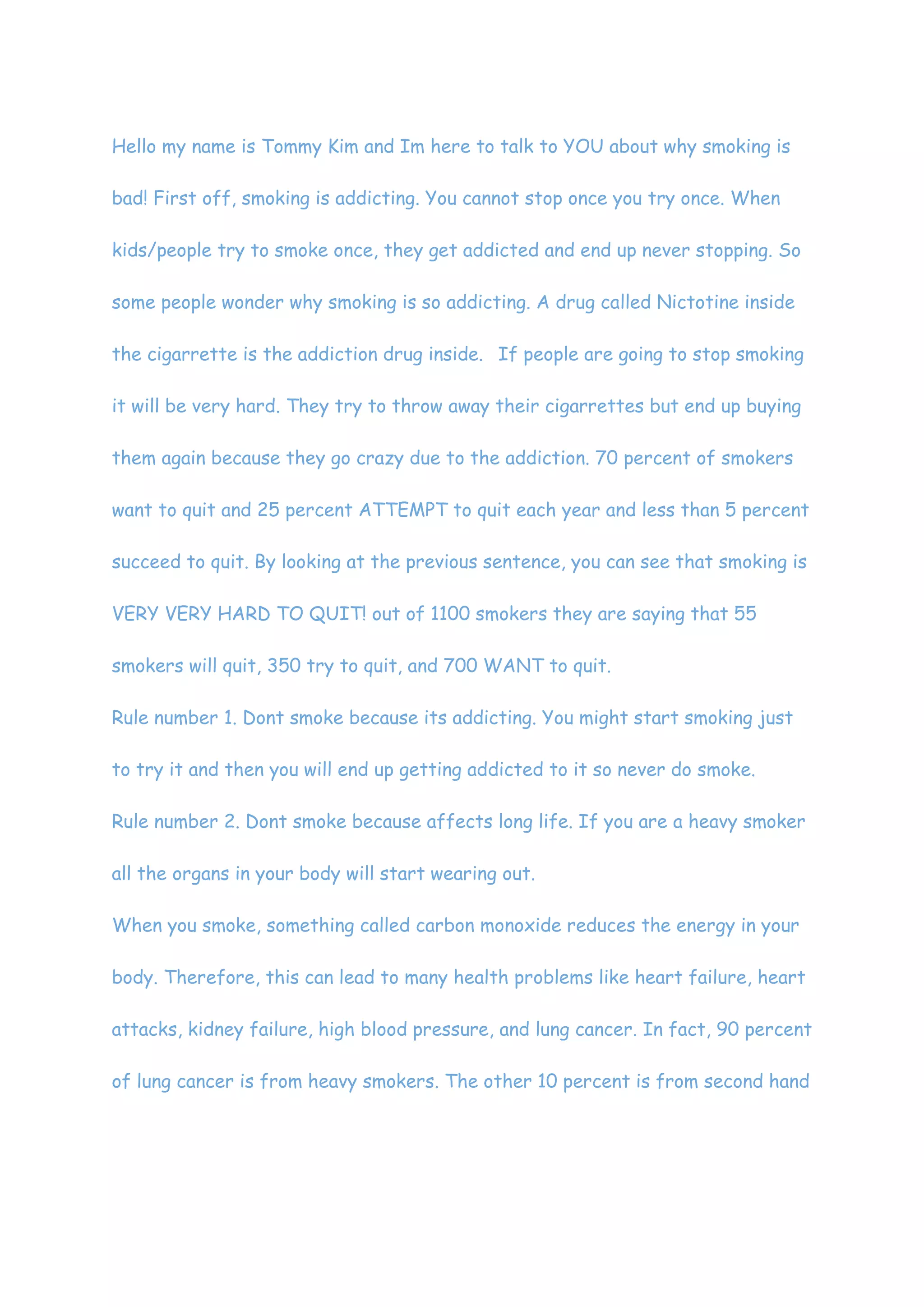 Hello my name is Tommy Kim and Im here to talk to YOU about why smoking is bad! First off, smoking is addicting. You cannot stop once you try once. When kids/people try to smoke once, they get addicted and end up never stopping. So some people wonder why smoking is so addicting. A drug called Nictotine inside the cigarrette is the addiction drug inside.  If people are going to stop smoking it will be very hard. They try to throw away their cigarrettes but end up buying them again because they go crazy due to the addiction. 70 percent of smokers want to quit and 25 percent ATTEMPT to quit each year and less than 5 percent succeed to quit. By looking at the previous sentence, you can see that smoking is VERY VERY HARD TO QUIT! out of 1100 smokers they are saying that 55 smokers will quit, 350 try to quit, and 700 WANT to quit. <br />Rule number 1. Dont smoke because its addicting. You might start smoking just to try it and then you will end up getting addicted to it so never do smoke.<br />Rule number 2. Dont smoke because affects long life. If you are a heavy smoker all the organs in your body will start wearing out.<br />When you smoke, something called carbon monoxide reduces the energy in your body. Therefore, this can lead to many health problems like heart failure, heart attacks, kidney failure, high blood pressure, and lung cancer. In fact, 90 percent of lung cancer is from heavy smokers. The other 10 percent is from second hand smoking. Second hand smoking is when you are in the same room as a smoker, and when you inhale the smoke that they are smoking.<br />Im Tommy Kim and Im here to clear my case by telling Michael Kim that Smoking is BAD!<br /> <br />There are many good things of smoking. Back in the 50’s, doctors actually gave cigarettes to patients to calm them down. It is true that smoking relieves you from all stress. It is scientifically proven that one cigarette won’t do anything at all to your body. Another thing that smoking does for your body is that it increases concentration. It’s kind of obvious that the coolest people of the world are smokers. Smoking just makes you cool. If you are saying, “Oh, smoking causes lung cancer and heart attacks!!~”well, Smokers have a lower chance of getting heart attacks than non smokers and many nonsmokers get those diseases as well and then after that you would probably be like, “Then its second hand smoking that causes those diseases.” I mean how would smoking do anything to you, when all smoking is, is breathing with a piece of paper in your mouth. Also, scientists proved that second hand smoking does barely anything to you. Smokers pay for their cigarettes giving profit to the sellers so what’s so bad? Now, you might be wanting to respond, “SMOKING KILLS PEOPLE!!!!!!!!~ ^@#$&@%@#$^” and my response to that is that tons of nonsmokers die every day too~ not only smokers. The ingredients in cigarettes are in our everyday vegetables. Nicotine which is the drug that causes the addiction is in vaccines for various diseases and Stanford researchers have discovered that Nicotine actually helps new blood vessel growth.If you think smoking is bad, a bottle of wine is 32-40 times worse than a whole box of cigarettes. Sick smokers may burden a country’s health care system but dead smokers save government’s money. Therefore, I think that there are many more advantages than disadvantages of smoking.<br />SCRIPT~<br />MK: I think we shouldn’t ban smoking in local areas<br />TK: Are you kidding me, do you know what smoking does to you?<br />MK: NO…………. there aren’t that many bad things about smoking. All you are doing is breathing with a piece of paper in your mouth.<br />TK: Don’t make me start a debate you<br />MK: FINE BRING IT<br />TK: Ill start the debate with a fact about how smoking is bad bad bad!<br />MK: How can smoking be bad when smoking is the main factor of relieving stress!<br />TK: That is just how the person feels right after the smoke temporarily~<br />MK: Well, why don’t you defend yourself?<br />TK: after trying it once to relieve stress, they get addicted to it<br />MK: How would you get addicted? If a person wants to stop he’ll stop!<br />TK: Do you know what is in the cigarette?<br />MK: maybe.... nicotine.....<br />TK: NICOTINE!<br />MK: yea whats so bad about nicotine.<br />TK: nicotine is a drug that makes smoking addicting and unstoppable for smokers!<br />MK: wait~ nicotine??!?!? That’s the drug that’s in the vaccine for brain disease!<br />TK: well its really addictive for smokers<br />MK: Stanford researchers have discovered that Nicotine actually helps new blood vessel growth.<br />one cigarette is not bad for you at all!~its scientifically proven! <br />TK: well that’s what the scientists say, but what they don’t tell you is the addictive parts of smoking~<br />MK: One bottle of wine is 32-40 times worse than smoking a box.<br />TK: Then don’t drink wine!<br />MK: Did you know that doctors in the 50's gave cigarettes to patients to relieve them from all their stress?<br />TK: No. But the only thing smoking does for you is relieve your stress but it does a lot more harmful things than positive things to your body. <br />MK: Well then proove yourself!~<br />TK: 90 percent of lung cancer is from SMOKING!<br />MK: Thats not the only reason for lung cancer though.<br />TK: the other 10 percent of the lung cancer patients are probably from second hand smoking.<br />MK: Second hand smoking barely does anything to your lungs.<br />TK: Then why do people die of lung cancer and heart attacks everyday?<br />MK: Scientists have tested it and smokers have a lower chance of getting heart attacks than nonsmokers. plus there is a higher percentage of nonsmokers dying than smokers.<br />TK: Anyways, Smoking doesnt only give lung cancer but also gives cardiovascular diseases such as Cononary thrombosis, Kidney failure, and high blood pressure.<br />MK: A bunch of nonsmokers die from those diseases too~<br />TK: How would people get kidney failure, high blood pressure, or conorary thrombosis then?<br />MK: IDK just life... smoking increases concentration~<br />TK:  SMOKERs get addicted to that concentration and gets more.<br />MK: well the smokers pay for the cigarettes so the people selling them profit, then what's so bad.<br />TK: whats so bad is that the people selling the cigarettes are lying and gaining free money!~<br />MK: Well it's the smoker's decision. tommy<br />TK: OK anyways, come to a conclusion. <br />MK: There are many people that smoke in this world. It may cause them to die earlier or something but it's there choice so there are many good reasons to smoke and not to smoke<br />