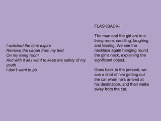 FLASHBACK-The man and the girl are in a living room, cuddling, laughing and kissing. We see the necklace again hanging round the girl’s neck, explaining the significant object.Goes back to the present, we see a shot of him getting out the car when he’s arrived at his destination, and then walks away from the car. I watched the time expireRemove the carpet from my feetOn my living roomAnd with it all I want to keep the safety of my youthI don’t want to go