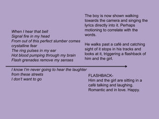 The boy is now shown walking towards the camera and singing the lyrics directly into it. Perhaps motioning to correlate with the words.He walks past a café and catching sight of it stops in his tracks and looks at it, triggering a flashback of him and the girl.When I hear that bellSignal fire in my headFrom out of this perfect slumber comes crystalline fearThe ring pulses in my earHot blood pumping through my brainFlash grenades remove my sensesI know I’m never going to hear the laughterfrom these streetsI don’t want to goFLASHBACK-Him and the girl are sitting in a café talking and laughing. Romantic and in love. Happy.