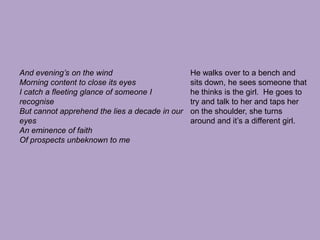 And evening’s on the windMorning content to close its eyesI catch a fleeting glance of someone I recogniseBut cannot apprehend the lies a decade in our eyesAn eminence of faithOf prospects unbeknown to meHe walks over to a bench and sits down, he sees someone that he thinks is the girl.  He goes to try and talk to her and taps her on the shoulder, she turns around and it’s a different girl.
