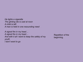 He lights a cigaretteThe glinting die is cast at noonA child is leftA man is held in one resounding needA signal fire in my head…A signal fire in my head…And with it all I want to keep the safety of my youthI don’t want to goRepetition of the beginning.