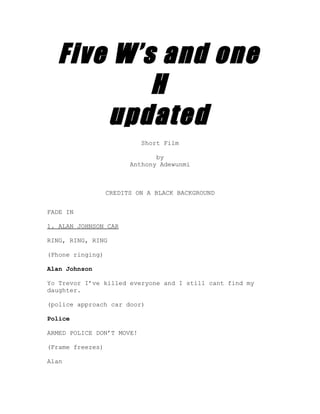 Five W’s and one
          H
      updated
                           Short Film

                               by
                        Anthony Adewunmi



                  CREDITS ON A BLACK BACKGROUND


FADE IN

1. ALAN JOHNSON CAR

RING, RING, RING

(Phone ringing)

Alan Johnson

Yo Trevor I’ve killed everyone and I still cant find my
daughter.

(police approach car door)

Police

ARMED POLICE DON’T MOVE!

(Frame freezes)

Alan
 