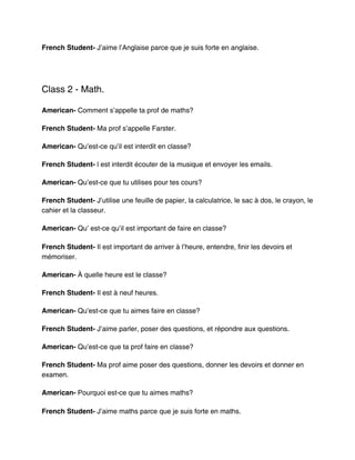 French Student- J’aime l’Anglaise parce que je suis forte en anglaise.




Class 2 - Math.

American- Comment s’appelle ta prof de maths?

French Student- Ma prof s’appelle Farster.

American- Qu’est-ce qu’il est interdit en classe?

French Student- l est interdit écouter de la musique et envoyer les emails.

American- Qu’est-ce que tu utilises pour tes cours?

French Student- J’utilise une feuille de papier, la calculatrice, le sac à dos, le crayon, le
cahier et la classeur.

American- Qu’ est-ce qu’il est important de faire en classe?

French Student- Il est important de arriver à l’heure, entendre, finir les devoirs et
mémoriser.

American- À quelle heure est le classe?

French Student- Il est à neuf heures.

American- Qu’est-ce que tu aimes faire en classe?

French Student- J’aime parler, poser des questions, et répondre aux questions.

American- Qu’est-ce que ta prof faire en classe?

French Student- Ma prof aime poser des questions, donner les devoirs et donner en
examen.

American- Pourquoi est-ce que tu aimes maths?

French Student- J’aime maths parce que je suis forte en maths.
 