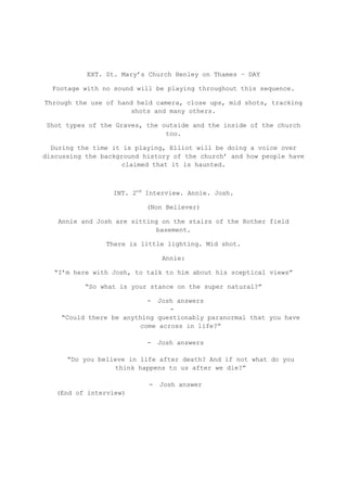 EXT. St. Mary‟s Church Henley on Thames – DAY

  Footage with no sound will be playing throughout this sequence.

Through the use of hand held camera, close ups, mid shots, tracking
                      shots and many others.

Shot types of the Graves, the outside and the inside of the church
                               too.

  During the time it is playing, Elliot will be doing a voice over
discussing the background history of the church‟ and how people have
                     claimed that it is haunted.



                  INT. 2nd Interview. Annie. Josh.

                           (Non Believer)

   Annie and Josh are sitting on the stairs of the Rother field
                             basement.

                There is little lighting. Mid shot.

                                Annie:

  “I‟m here with Josh, to talk to him about his sceptical views”

          “So what is your stance on the super natural?”

                           - Josh answers
                                 -
    “Could there be anything questionably paranormal that you have
                         come across in life?”

                           -   Josh answers

      “Do you believe in life after death? And if not what do you
                  think happens to us after we die?”

                           -   Josh answer
   (End of interview)
 