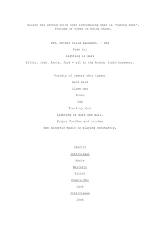 Elliot Six second voice over introducing what is „coming next‟.
               Footage of trees is being shown.



              INT. Rother field Basement. – DAY

                          Fade in;

                      Lighting is dark

Elliot. Josh. Annie. Jack - all in the Rother field basement.



                Variety of camera shot types;

                          Hand held

                          Close ups

                            Zooms

                             Pan

                        Tracking shot

                 Lighting is dark and dull.

                 Props; Candles and torches

         Non diegetic music is playing constantly.




                           CREDITS

                         Interviewer

                            Annie

                          Narrator

                           Elliot

                         Camera Man

                            Jack

                         Interviewee

                            Josh
 