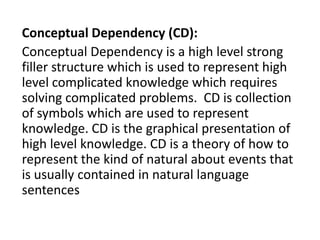 Conceptual Dependency (CD):
Conceptual Dependency is a high level strong
filler structure which is used to represent high
level complicated knowledge which requires
solving complicated problems. CD is collection
of symbols which are used to represent
knowledge. CD is the graphical presentation of
high level knowledge. CD is a theory of how to
represent the kind of natural about events that
is usually contained in natural language
sentences
 