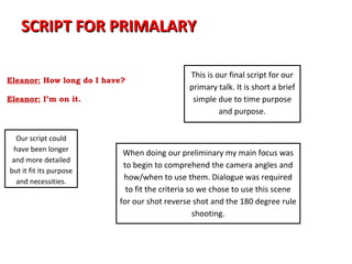 SCRIPT FOR PRIMALARY

Abbie: This is your assignment
                                               This is our final script for our
Eleanor: How long do I have?
Abbie: … 24 hours                              primary talk. It is short a brief
Eleanor: I’m on it.                             simple due to time purpose
                                                        and purpose.


  Our script could
 have been longer
                            When doing our preliminary my main focus was
 and more detailed
                            to begin to comprehend the camera angles and
but it fit its purpose
  and necessities.
                            how/when to use them. Dialogue was required
                             to fit the criteria so we chose to use this scene
                           for our shot reverse shot and the 180 degree rule
                                                   shooting.
 