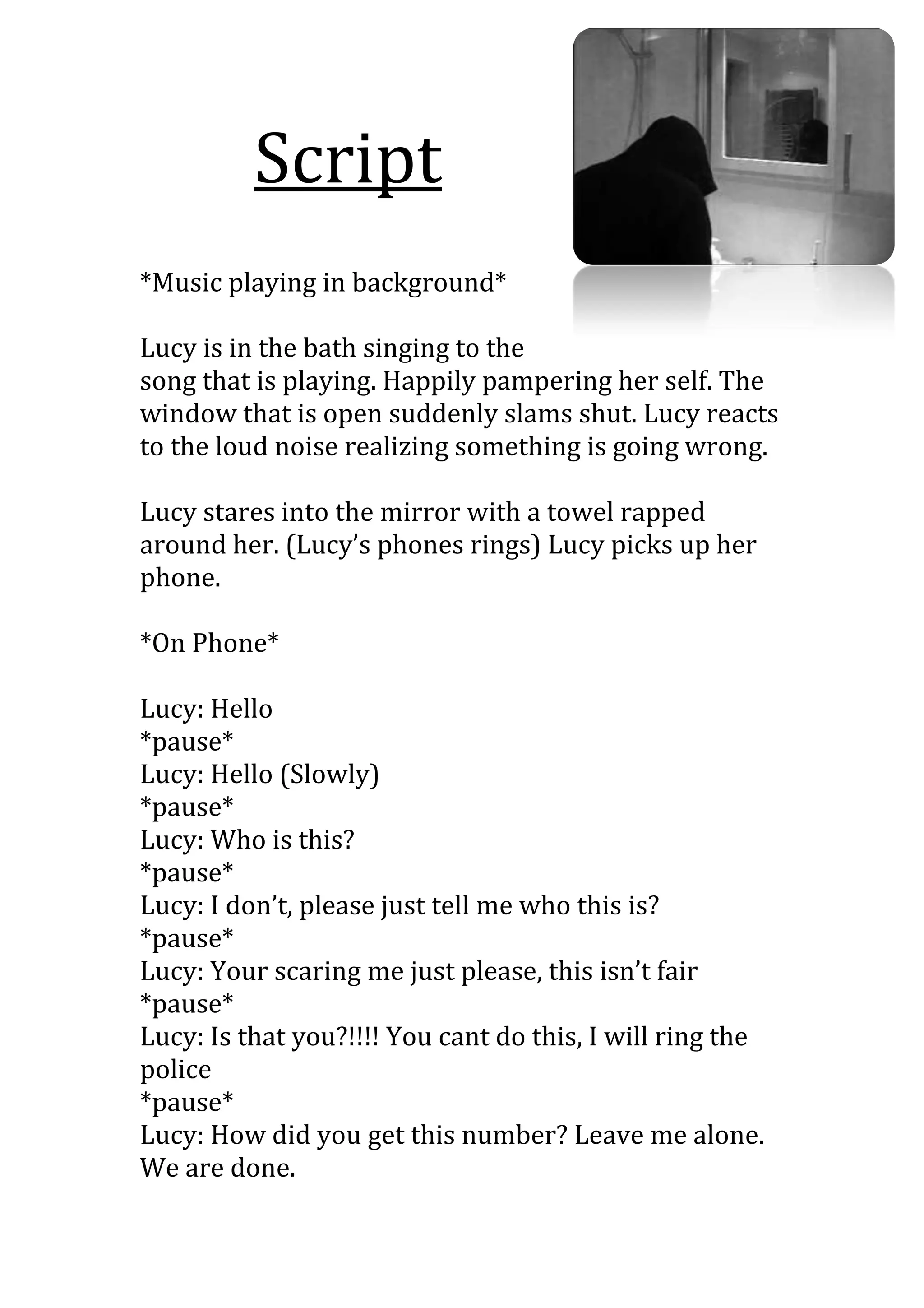 Script
*Music playing in background*

Lucy is in the bath singing to the
song that is playing. Happily pampering her self. The
window that is open suddenly slams shut. Lucy reacts
to the loud noise realizing something is going wrong.

Lucy stares into the mirror with a towel rapped
around her. (Lucy’s phones rings) Lucy picks up her
phone.

*On Phone*

Lucy: Hello
*pause*
Lucy: Hello (Slowly)
*pause*
Lucy: Who is this?
*pause*
Lucy: I don’t, please just tell me who this is?
*pause*
Lucy: Your scaring me just please, this isn’t fair
*pause*
Lucy: Is that you?!!!! You cant do this, I will ring the
police
*pause*
Lucy: How did you get this number? Leave me alone.
We are done.
 