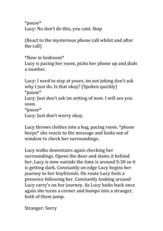 *pause*
Lucy: No don’t do this, you cant. Stop

(React to the mysterious phone call whilst and after
the call)

*Now in bedroom*
Lucy is pacing her room, picks her phone up and dials
a number.

Lucy: I need to stay at yours, im not joking don’t ask
why I just do. Is that okay? (Spoken quickly)
*pause*
Lucy: Just don’t ask im setting of now. I will see you
soon.
*pause*
Lucy: Just don’t worry okay.

Lucy throws clothes into a bag, pacing room. *phone
beeps* she reacts to the message and looks out of
window to check her surroundings.

Lucy walks downstairs again checking her
surroundings. Opens the door and slams it behind
her. Lucy is now outside the time is around 5:30 so it
is getting dark. Constantly on edge Lucy begins her
journey to her boyfriends. On route Lucy feels a
presence following her. Constantly looking around
Lucy carry’s on her journey. As Lucy looks back once
again she turns a corner and bumps into a stranger,
both of them jump.

Stranger: Sorry
 