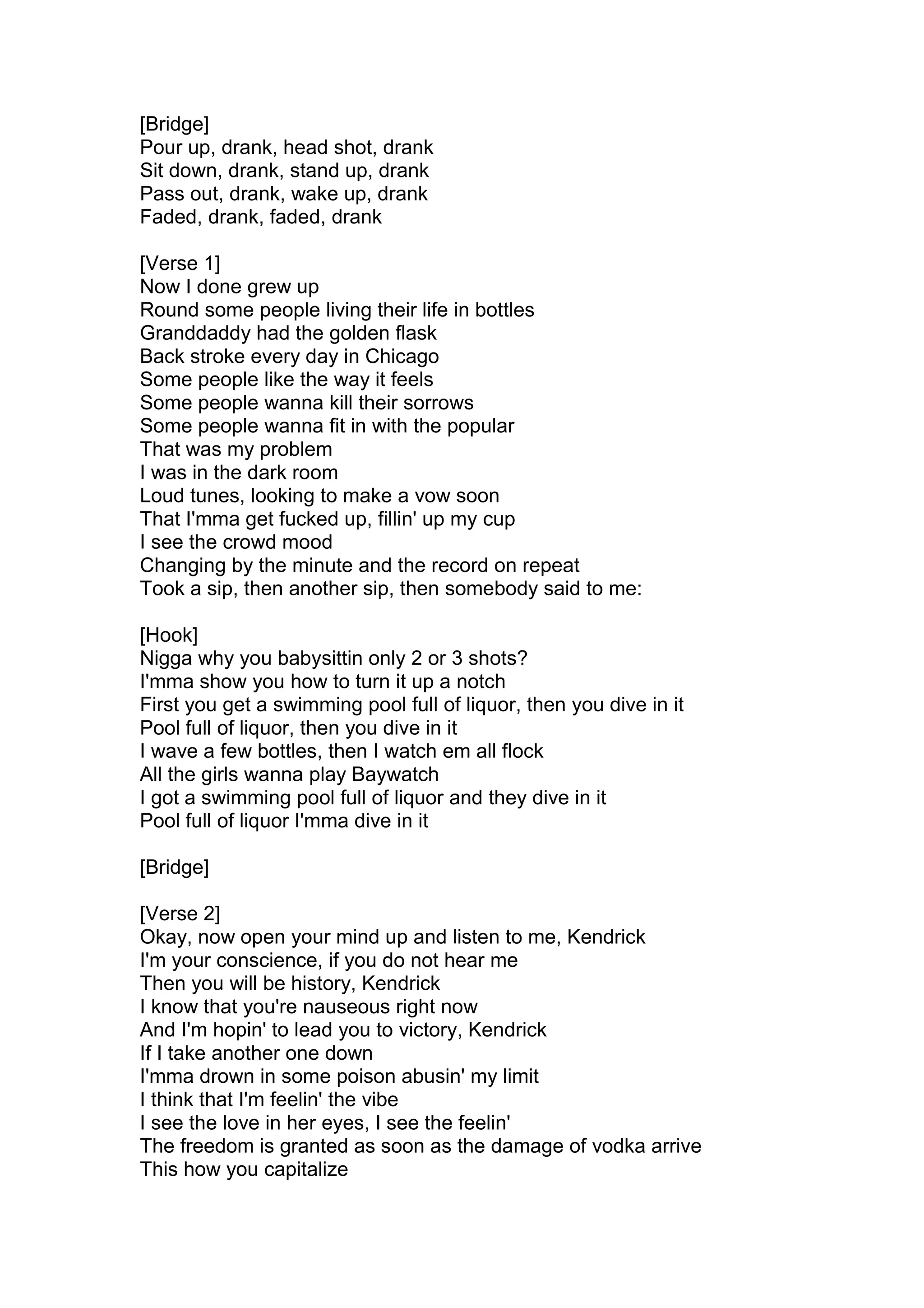 [Bridge]
Pour up, drank, head shot, drank
Sit down, drank, stand up, drank
Pass out, drank, wake up, drank
Faded, drank, faded, drank
[Verse 1]
Now I done grew up
Round some people living their life in bottles
Granddaddy had the golden flask
Back stroke every day in Chicago
Some people like the way it feels
Some people wanna kill their sorrows
Some people wanna fit in with the popular
That was my problem
I was in the dark room
Loud tunes, looking to make a vow soon
That I'mma get fucked up, fillin' up my cup
I see the crowd mood
Changing by the minute and the record on repeat
Took a sip, then another sip, then somebody said to me:
[Hook]
Nigga why you babysittin only 2 or 3 shots?
I'mma show you how to turn it up a notch
First you get a swimming pool full of liquor, then you dive in it
Pool full of liquor, then you dive in it
I wave a few bottles, then I watch em all flock
All the girls wanna play Baywatch
I got a swimming pool full of liquor and they dive in it
Pool full of liquor I'mma dive in it
[Bridge]
[Verse 2]
Okay, now open your mind up and listen to me, Kendrick
I'm your conscience, if you do not hear me
Then you will be history, Kendrick
I know that you're nauseous right now
And I'm hopin' to lead you to victory, Kendrick
If I take another one down
I'mma drown in some poison abusin' my limit
I think that I'm feelin' the vibe
I see the love in her eyes, I see the feelin'
The freedom is granted as soon as the damage of vodka arrive
This how you capitalize
 