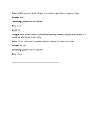 Action: walking into room slowly followed by mysterious toy car behind moving on its own
Sound fx: None
Camera angle/action: medium wide shot
Time: 4 secs
SCENE 10
Dialogue: ‘Hello, police? Is anyone there? Theres something in the house (pause) its not human, i-i-I
don’t know what it is but its alive. Help’
Action: Girl sits curled up in corner of a dark room crying on the phone to the police
Sound fx: Dial tone
Camera angle/action: medium wide shot
Time: 10 secs
-------------------------------------------------------------------------------------
 