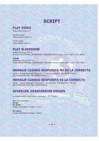~ 2 ~
Video.Play("Video1");
PAUSE VIDEO
Video.Pause("Video1");
STOP VIDEO
Video.Stop("Video1");
SlideShow.Play("PPT");
Audio.Load(CHANNEL_NARRATION, "AutoPlayAudio1001_Yanni.mp3", true, false);
PAUSE
SlideShow.Pause("PPT");
Audio.Pause(CHANNEL_NARRATION, "AutoPlayAudio1001_Yanni.mp3", true, false);
result = Dialog.Message("Pregunta 1", "No, es correcta", MB_RETRYCANCEL,
MB_ICONQUESTION, MB_DEFBUTTON1);
result = Dialog.Message("Pregunta 1", "Es correcta, Felicitaciones", MB_OK,
MB_ICONQUESTION, MB_DEFBUTTON2);
La imagen debe estar oculta: Atributos: Visible
Botón de comando
Script
On Enter
Image.SetVisible("Image1", true);
On Leave
Image.SetVisible("Image1", false);
 