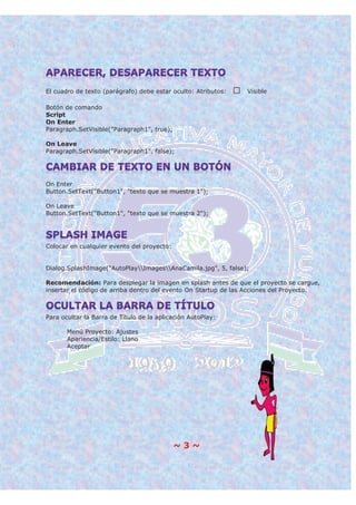 ~ 3 ~
El cuadro de texto (parágrafo) debe estar oculto: Atributos: Visible
Botón de comando
Script
On Enter
Paragraph.SetVisible("Paragraph1", true);
On Leave
Paragraph.SetVisible("Paragraph1", false);
On Enter
Button.SetText("Button1", "texto que se muestra 1");
On Leave
Button.SetText("Button1", "texto que se muestra 2");
Colocar en cualquier evento del proyecto:
Dialog.SplashImage("AutoPlayImagesAnaCamila.jpg", 5, false);
Recomendación: Para desplegar la imagen en splash antes de que el proyecto se cargue,
insertar el código de arriba dentro del evento On Startup de las Acciones del Proyecto.
Para ocultar la Barra de Título de la aplicación AutoPlay:
Menú Proyecto: Ajustes
Apariencia/Estilo: Llano
Aceptar
 